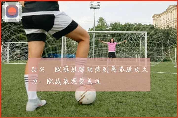 孙兴慜欧冠进球助热刺再添进攻火力，欧战表现受关注