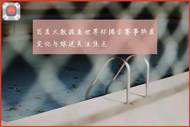 百度大数据看世界杯揭示赛事热度变化与球迷关注焦点