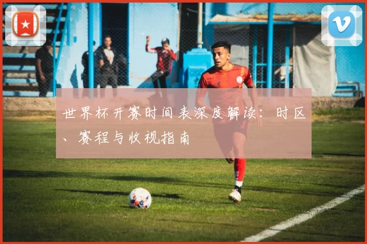 世界杯开赛时间表深度解读:时区、赛程与收视指南