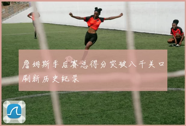 詹姆斯季后赛总得分突破八千关口刷新历史纪录