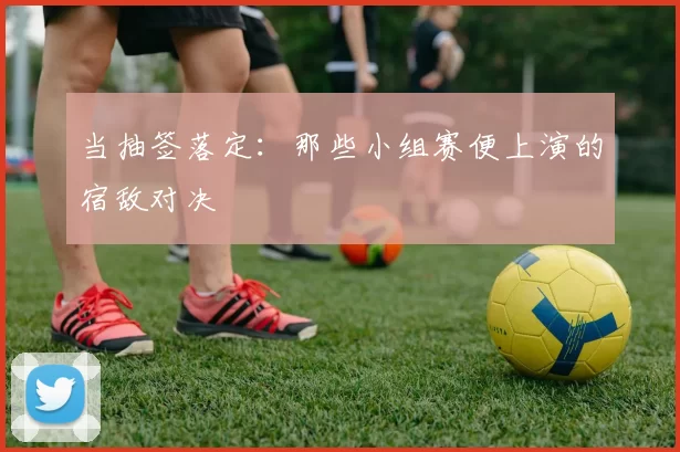 当抽签落定:那些小组赛便上演的宿敌对决
