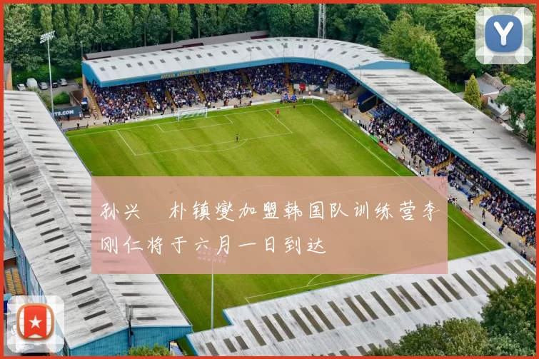 孙兴慜朴镇燮加盟韩国队训练营李刚仁将于六月一日到达
