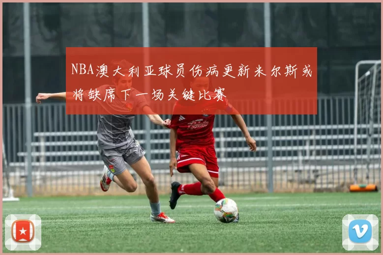 NBA澳大利亚球员伤病更新米尔斯或将缺席下一场关键比赛