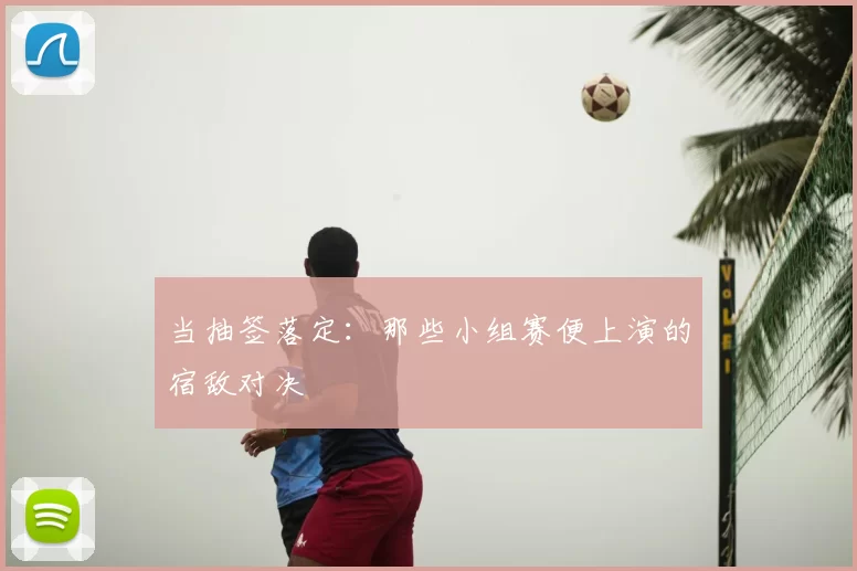 当抽签落定：那些小组赛便上演的宿敌对决