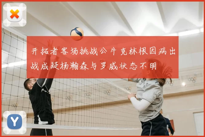 开拓者客场挑战公牛克林根因病出战成疑杨瀚森与罗威状态不明