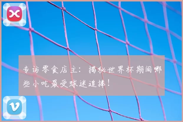 专访零食店主：揭秘世界杯期间哪些小吃最受球迷追捧！