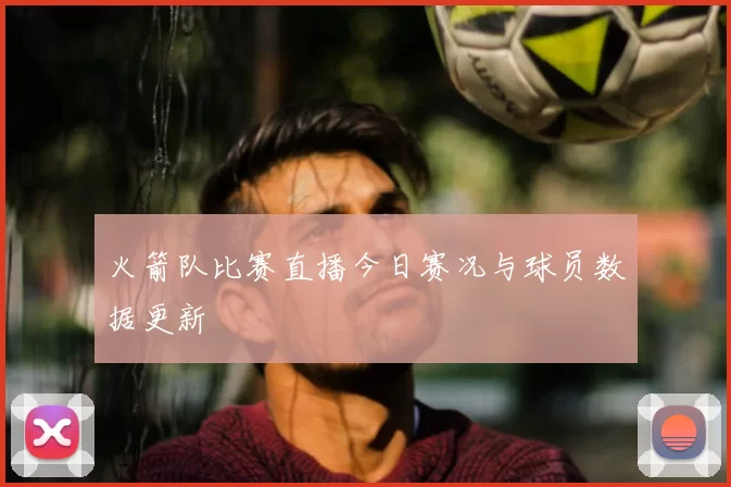 火箭队比赛直播今日赛况与球员数据更新