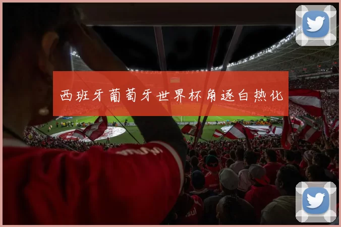 西班牙葡萄牙世界杯角逐白热化