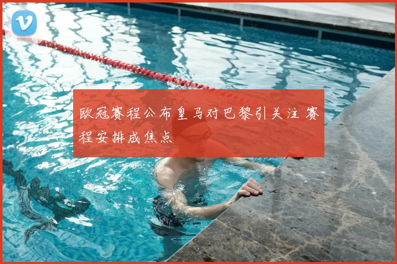 欧冠赛程公布皇马对巴黎引关注 赛程安排成焦点
