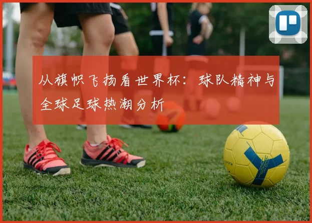 从旗帜飞扬看世界杯:球队精神与全球足球热潮分析