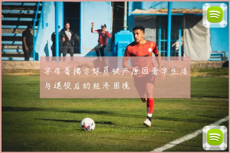 字母哥揭示球员破产原因奢华生活与退役后的经济困境