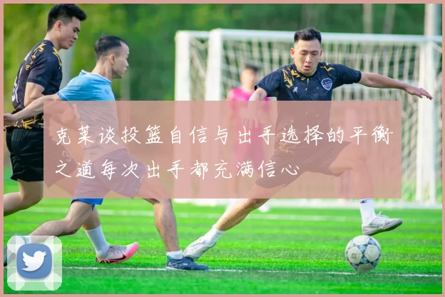 克莱谈投篮自信与出手选择的平衡之道每次出手都充满信心