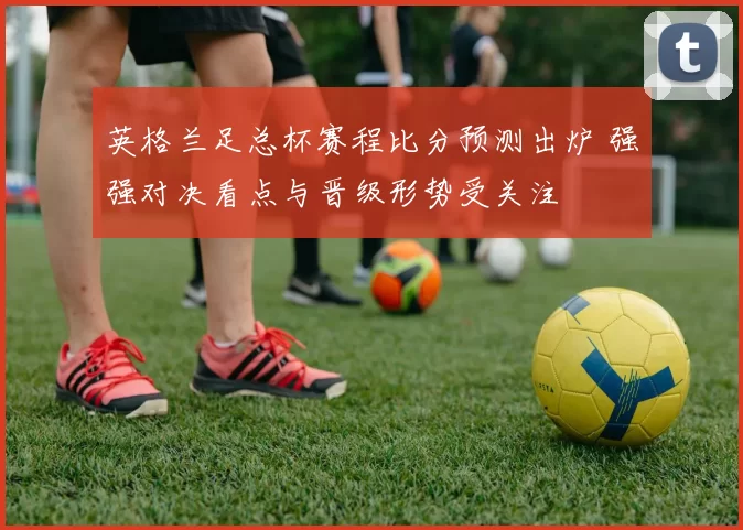 英格兰足总杯赛程比分预测出炉 强强对决看点与晋级形势受关注