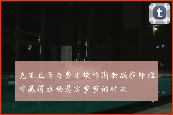 克里丘马与费古埃伦斯激战在即谁将赢得这场悬念重重的对决