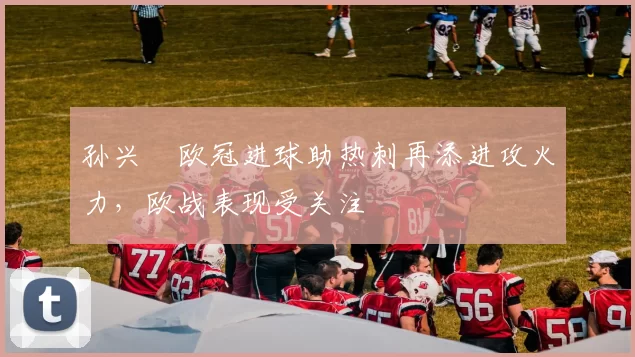 孙兴慜欧冠进球助热刺再添进攻火力，欧战表现受关注