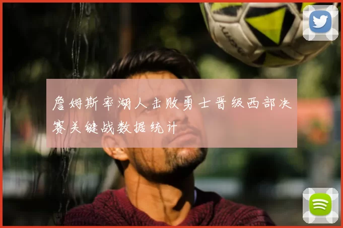 詹姆斯率湖人击败勇士晋级西部决赛关键战数据统计