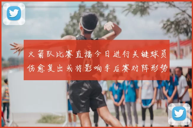 火箭队比赛直播今日进行关键球员伤愈复出或将影响季后赛对阵形势