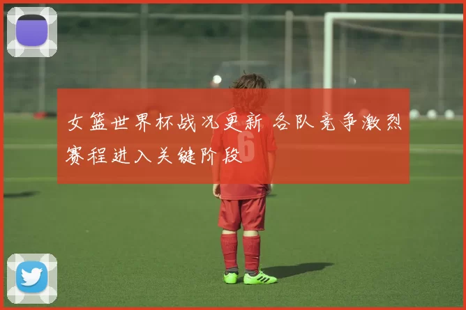 女篮世界杯战况更新 各队竞争激烈赛程进入关键阶段