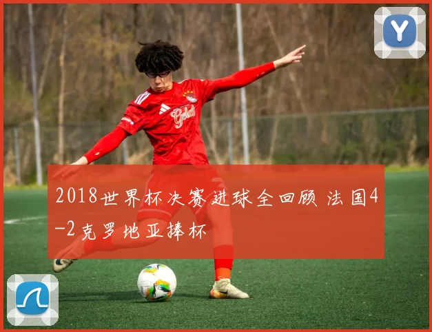 2018世界杯决赛进球全回顾 法国4-2克罗地亚捧杯