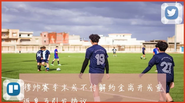 穆帅赛季末或不付解约金离开或重返皇马引发热议
