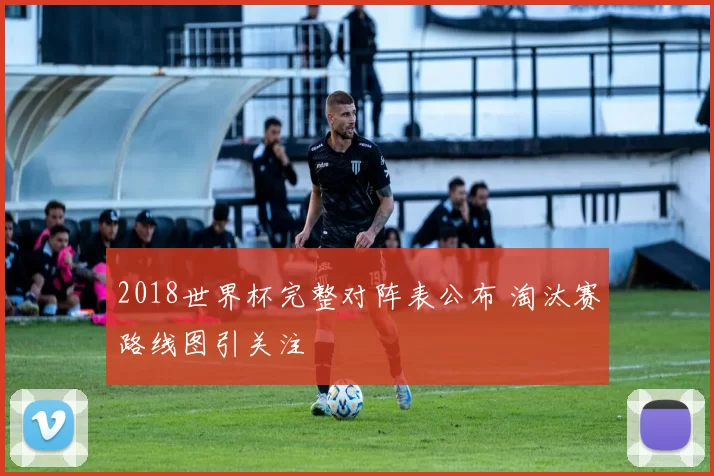 2018世界杯完整对阵表公布 淘汰赛路线图引关注