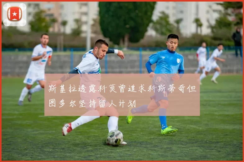 斯基拉透露科莫曾追求科斯蒂奇但图多尔坚持留人计划