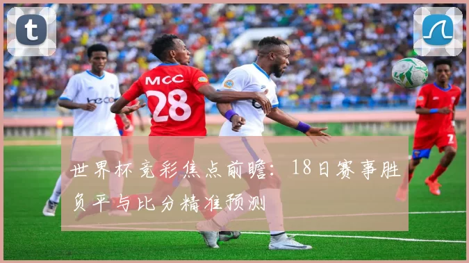 世界杯竞彩焦点前瞻：18日赛事胜负平与比分精准预测