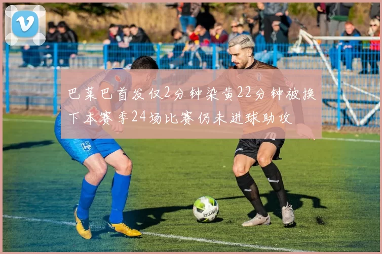 巴莱巴首发仅2分钟染黄22分钟被换下本赛季24场比赛仍未进球助攻