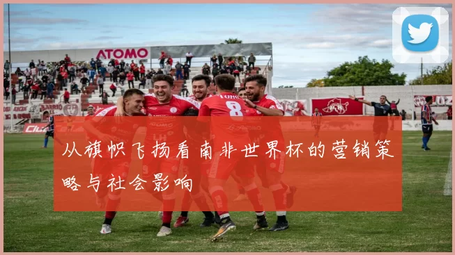 从旗帜飞扬看南非世界杯的营销策略与社会影响
