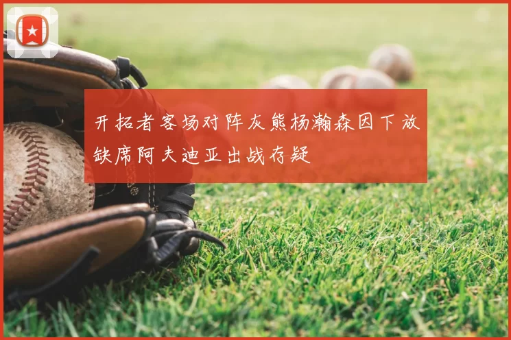 开拓者客场对阵灰熊杨瀚森因下放缺席阿夫迪亚出战存疑