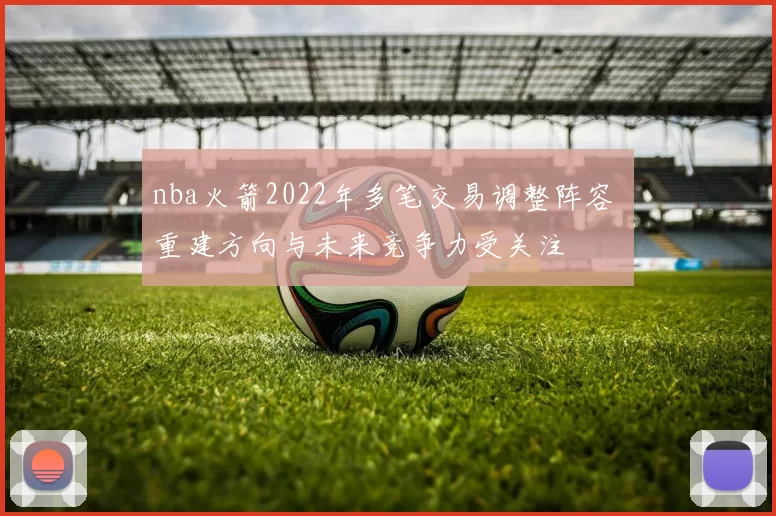 nba火箭2022年多笔交易调整阵容 重建方向与未来竞争力受关注