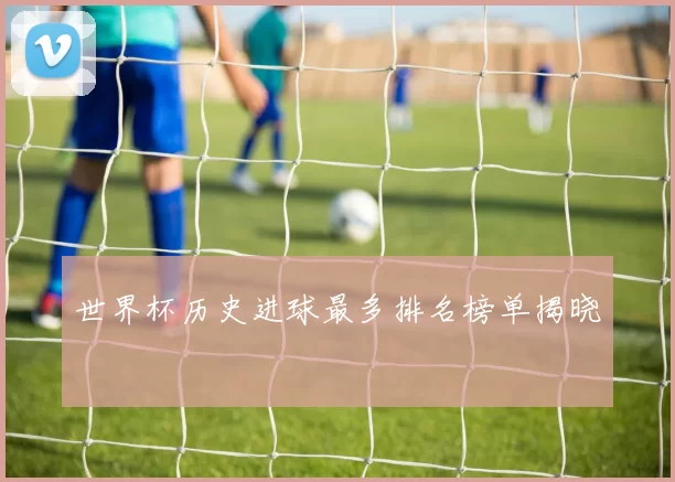 世界杯历史进球最多排名榜单揭晓