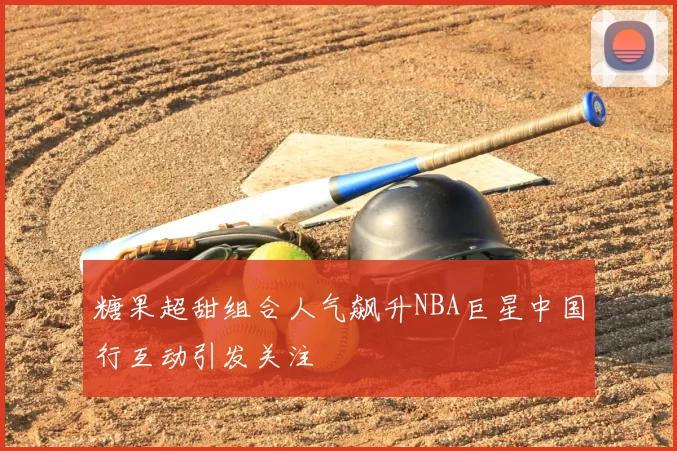 糖果超甜组合人气飙升NBA巨星中国行互动引发关注