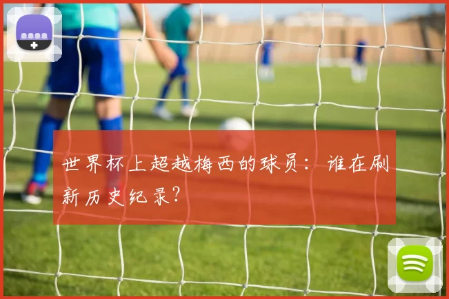 世界杯上超越梅西的球员:谁在刷新历史纪录?