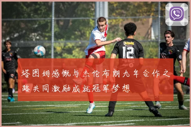 塔图姆感慨与杰伦布朗九年合作之路共同激励成就冠军梦想