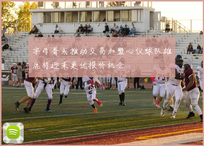 字母哥或推动交易加盟心仪球队雄鹿将迎来更优报价机会