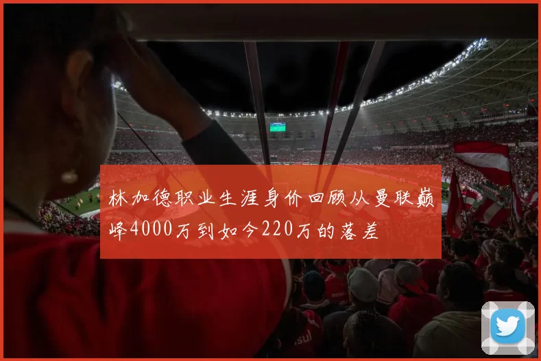 林加德职业生涯身价回顾从曼联巅峰4000万到如今220万的落差