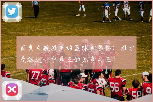 百度大数据里的篮球世界杯：谁才是球迷心中真正的无冕之王？