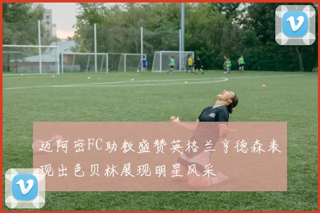 迈阿密FC助教盛赞英格兰亨德森表现出色贝林展现明星风采