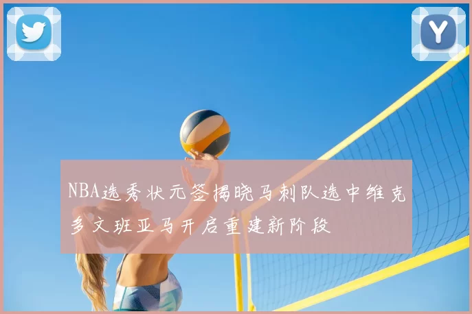 NBA选秀状元签揭晓马刺队选中维克多文班亚马开启重建新阶段