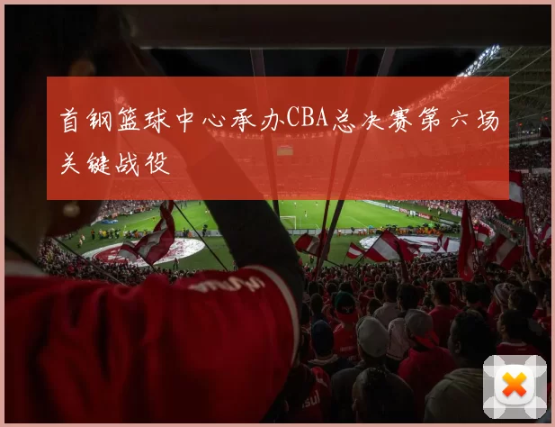 首钢篮球中心承办CBA总决赛第六场关键战役