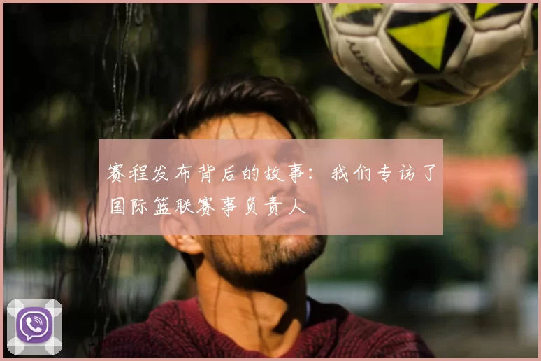 赛程发布背后的故事:我们专访了国际篮联赛事负责人