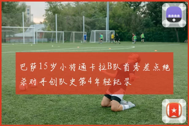 巴萨15岁小将通卡拉B队首秀差点绝杀对手创队史第4年轻纪录