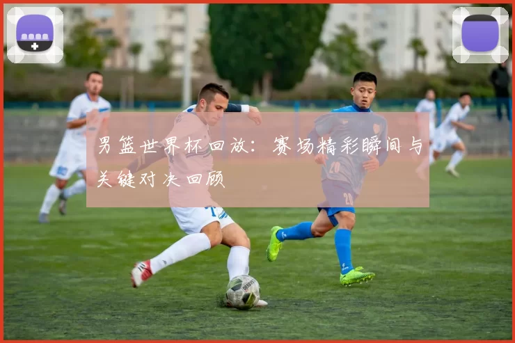 男篮世界杯回放：赛场精彩瞬间与关键对决回顾