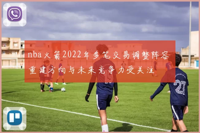 nba火箭2022年多笔交易调整阵容 重建方向与未来竞争力受关注
