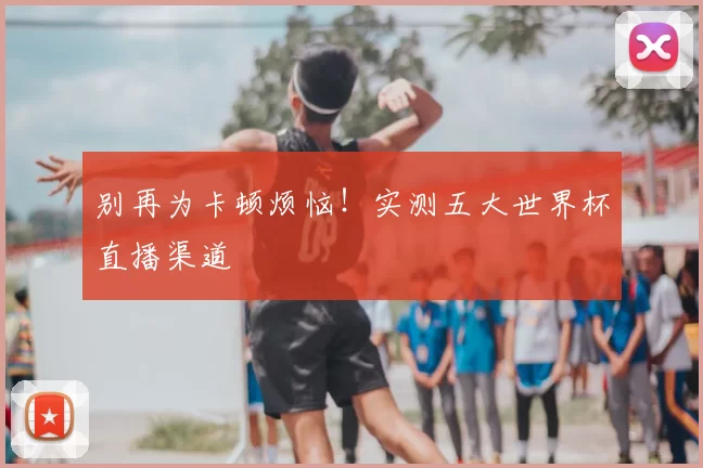 别再为卡顿烦恼!实测五大世界杯直播渠道