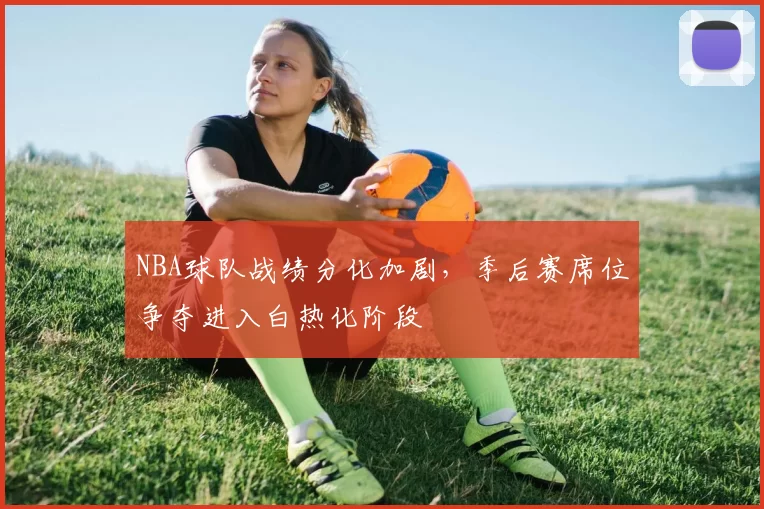 NBA球队战绩分化加剧,季后赛席位争夺进入白热化阶段