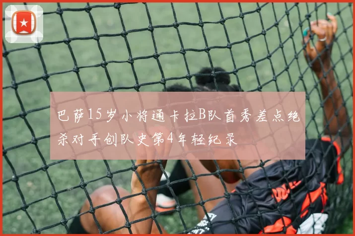 巴萨15岁小将通卡拉B队首秀差点绝杀对手创队史第4年轻纪录
