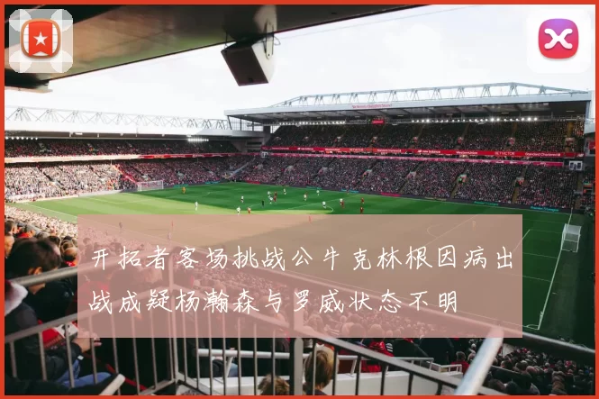 开拓者客场挑战公牛克林根因病出战成疑杨瀚森与罗威状态不明
