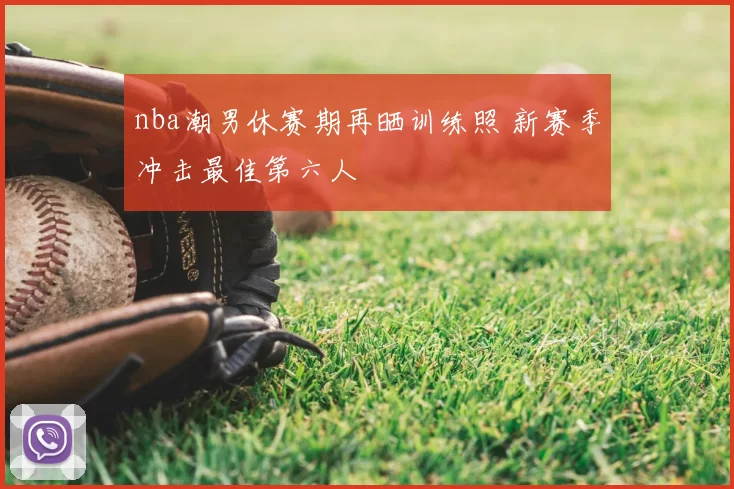 nba潮男休赛期再晒训练照 新赛季冲击最佳第六人